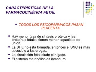 CARACTERÍSTICAS DE LA
FARMACOCINÉTICA FETAL


          TODOS LOS PSICOFÁRMACOS PASAN
                      PLACENTA.

    Hay menor tasa de síntesis proteica y las
     proteínas fetales tienen menor capacidad de
     unión.
    La BHE no está formada, entonces el SNC es más
     accesible a las drogas.
    La circulación fetal elude el hígado.
    El sistema metabólico es inmaduro.
 