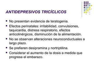ANTIDEPRESIVOS TRICÍCLICOS

   No presentan evidencia de teratogenia.
   Efectos perinatales: irritabilidad, convulsiones,
    taquicardia, distress respiratorio, efectos
    anticolinérgicos, disminución de la alimentación.
   No se observan alteraciones neuroconductuales a
    largo plazo.
   Se prefieren desipramina y nortriptilina.
   Considerar el aumento de la dosis a medida que
    progresa el embarazo.
 
