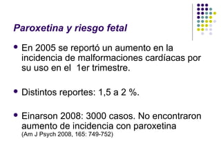 Paroxetina y riesgo fetal
 En  2005 se reportó un aumento en la
  incidencia de malformaciones cardíacas por
  su uso en el 1er trimestre.

 Distintos   reportes: 1,5 a 2 %.

 Einarson2008: 3000 casos. No encontraron
  aumento de incidencia con paroxetina
  (Am J Psych 2008, 165: 749-752)
 