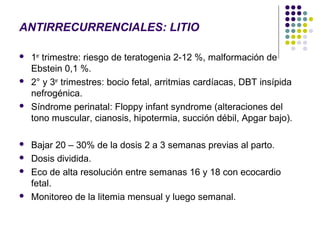 ANTIRRECURRENCIALES: LITIO

   1er trimestre: riesgo de teratogenia 2-12 %, malformación de
    Ebstein 0,1 %.
   2° y 3er trimestres: bocio fetal, arritmias cardíacas, DBT insípida
    nefrogénica.
   Síndrome perinatal: Floppy infant syndrome (alteraciones del
    tono muscular, cianosis, hipotermia, succión débil, Apgar bajo).

   Bajar 20 – 30% de la dosis 2 a 3 semanas previas al parto.
   Dosis dividida.
   Eco de alta resolución entre semanas 16 y 18 con ecocardio
    fetal.
   Monitoreo de la litemia mensual y luego semanal.
 