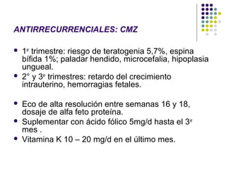 ANTIRRECURRENCIALES: CMZ

   1er trimestre: riesgo de teratogenia 5,7%, espina
    bífida 1%; paladar hendido, microcefalia, hipoplasia
    ungueal.
   2° y 3er trimestres: retardo del crecimiento
    intrauterino, hemorragias fetales.

   Eco de alta resolución entre semanas 16 y 18,
    dosaje de alfa feto proteína.
   Suplementar con ácido fólico 5mg/d hasta el 3er
    mes .
   Vitamina K 10 – 20 mg/d en el último mes.
 