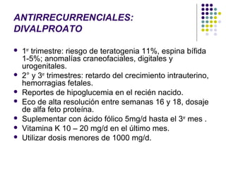 ANTIRRECURRENCIALES:
DIVALPROATO

   1er trimestre: riesgo de teratogenia 11%, espina bífida
    1-5%; anomalías craneofaciales, digitales y
    urogenitales.
   2° y 3er trimestres: retardo del crecimiento intrauterino,
    hemorragias fetales.
   Reportes de hipoglucemia en el recién nacido.
   Eco de alta resolución entre semanas 16 y 18, dosaje
    de alfa feto proteína.
   Suplementar con ácido fólico 5mg/d hasta el 3er mes .
   Vitamina K 10 – 20 mg/d en el último mes.
   Utilizar dosis menores de 1000 mg/d.
 