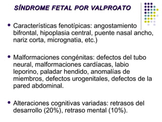 SÍNDROME FETAL POR VALPROATO

   Características fenotípicas: angostamiento
    bifrontal, hipoplasia central, puente nasal ancho,
    nariz corta, micrognatia, etc.)

   Malformaciones congénitas: defectos del tubo
    neural, malformaciones cardíacas, labio
    leporino, paladar hendido, anomalías de
    miembros, defectos urogenitales, defectos de la
    pared abdominal.

   Alteraciones cognitivas variadas: retrasos del
    desarrollo (20%), retraso mental (10%).
 