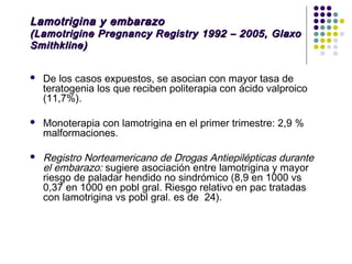 Lamotrigina y embarazo
(Lamotrigine Pregnancy Registry 1992 – 2005, Glaxo
Smithkline)


   De los casos expuestos, se asocian con mayor tasa de
    teratogenia los que reciben politerapia con ácido valproico
    (11,7%).

   Monoterapia con lamotrigina en el primer trimestre: 2,9 %
    malformaciones.

   Registro Norteamericano de Drogas Antiepilépticas durante
    el embarazo: sugiere asociación entre lamotrigina y mayor
    riesgo de paladar hendido no sindrómico (8,9 en 1000 vs
    0,37 en 1000 en pobl gral. Riesgo relativo en pac tratadas
    con lamotrigina vs pobl gral. es de 24).
 