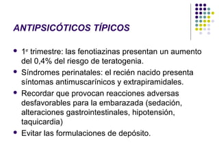 ANTIPSICÓTICOS TÍPICOS

   1er trimestre: las fenotiazinas presentan un aumento
    del 0,4% del riesgo de teratogenia.
   Síndromes perinatales: el recién nacido presenta
    síntomas antimuscarínicos y extrapiramidales.
   Recordar que provocan reacciones adversas
    desfavorables para la embarazada (sedación,
    alteraciones gastrointestinales, hipotensión,
    taquicardia)
   Evitar las formulaciones de depósito.
 