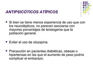 ANTIPSICÓTICOS ATÍPICOS

   Si bien se tiene menos experiencia de uso que con
    los neurolépticos, no parecen asociarse con
    mayores porcentajes de teratogenia que la
    población general.

   Evitar el uso de clozapina.

   Precaución en pacientes diabéticas, obesas o
    hipertensas en las que el aumento de peso podría
    complicar el embarazo.
 