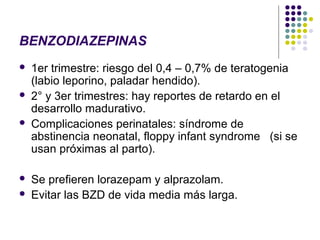 BENZODIAZEPINAS
   1er trimestre: riesgo del 0,4 – 0,7% de teratogenia
    (labio leporino, paladar hendido).
   2° y 3er trimestres: hay reportes de retardo en el
    desarrollo madurativo.
   Complicaciones perinatales: síndrome de
    abstinencia neonatal, floppy infant syndrome (si se
    usan próximas al parto).

   Se prefieren lorazepam y alprazolam.
   Evitar las BZD de vida media más larga.
 