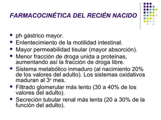 FARMACOCINÉTICA DEL RECIÉN NACIDO


   ph gástrico mayor.
   Enlentecimiento de la motilidad intestinal.
   Mayor permeabilidad tisular (mayor absorción).
   Menor fracción de droga unida a proteínas,
    aumentando así la fracción de droga libre.
   Sistema metabólico inmaduro (al nacimiento 20%
    de los valores del adulto). Los sistemas oxidativos
    maduran al 3er mes.
   Filtrado glomerular más lento (30 a 40% de los
    valores del adulto).
   Secreción tubular renal más lenta (20 a 30% de la
    función del adulto).
 