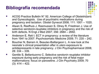 Bibliografía recomendada
   ACOG Practice Bulletin N° 92. American College of Obstetricians
    and Gynecologists. Use of psychiatric medications during
    pregnancy and lactation. Obstet Gynecol 2008; 111: 1001 – 1020.
   Alwan S, Reefhuis J, Rasmussen S, Olney R, Friedman J. Use of
    selective serotonin-reuptake inhibitors in pregnancy and the risk of
    birth defects. N Engl J Med 2007; 356: 2684 – 2692.
   Anderson E, Reti I. ECT in pregnancy: a review of the literature
    from 1941 to 2007. Psychosomatic Medicine 2009; 71: 235 – 242.
   Boucher N, Bairam A, Beaulac-Baillargeon L. A new look at the
    neonate´s clinical presentation after in utero expossure to
    antidepressants in late pregnancy. J Clin Psychopharmacol 2008;
    28: 334 – 339.
   Gentile S, Bellantuonno C. Selective serotonin reuptake inhibitor
    exposure during early pregnancy and the risk of fetal major
    malformations: focus on paroxetine. J Clin Psychiatry 2009; 70
    (3): 414 – 422.
 