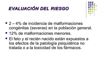 EVALUACIÓN DEL RIESGO


2  – 4% de incidencia de malformaciones
  congénitas (severas) en la población general.
 12% de malformaciones menores.
 El feto y el recién nacido están expuestos a
  los efectos de la patología psiquiátrica no
  tratada o a la toxicidad de los fármacos.
 