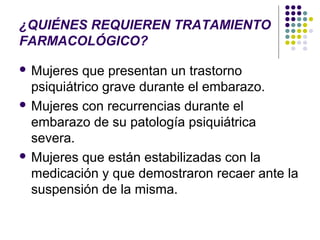 ¿QUIÉNES REQUIEREN TRATAMIENTO
FARMACOLÓGICO?

 Mujeres  que presentan un trastorno
  psiquiátrico grave durante el embarazo.
 Mujeres con recurrencias durante el
  embarazo de su patología psiquiátrica
  severa.
 Mujeres que están estabilizadas con la
  medicación y que demostraron recaer ante la
  suspensión de la misma.
 