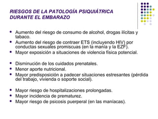 RIESGOS DE LA PATOLOGÍA PSIQUIÁTRICA
DURANTE EL EMBARAZO

   Aumento del riesgo de consumo de alcohol, drogas ilícitas y
    tabaco.
   Aumento del riesgo de contraer ETS (incluyendo HIV) por
    conductas sexuales promiscuas (en la manía y la EZF).
   Mayor exposición a situaciones de violencia física potencial.

   Disminución de los cuidados prenatales.
   Menor aporte nutricional.
   Mayor predisposición a padecer situaciones estresantes (pérdida
    del trabajo, vivienda o soporte social).

   Mayor riesgo de hospitalizaciones prolongadas.
   Mayor incidencia de prematurez.
   Mayor riesgo de psicosis puerperal (en las maníacas).
 