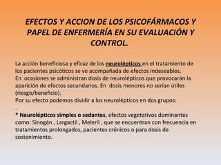 EFECTOS Y ACCION DE LOS PSICOFÁRMACOS Y PAPEL DE ENFERMERÍA EN SU EVALUACIÓN Y CONTROL.  La acción beneficiosa y eficaz de los  neurolépticos   en el tratamiento de los pacientes psicóticos se ve acompañada de efectos indeseables.  En  ocasiones se administran dosis de neurolépticos que provocarán la aparición de efectos secundarios. En  dosis menores no serían útiles (riesgo/beneficio). Por su efecto podemos dividir a los neurolépticos en dos grupos: . * Neurolépticos simples o sedantes , efectos vegetativos dominantes como: Sinogán , Largactil , Meleril , que se encuentran con frecuencia en tratamientos prolongados, pacientes crónicos o para dosis de sostenimiento. 