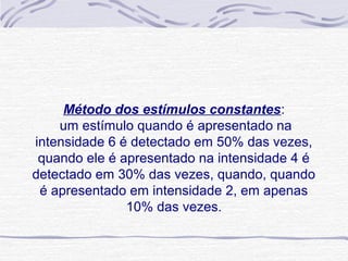 Método dos estímulos constantes:
    um estímulo quando é apresentado na
intensidade 6 é detectado em 50% das vezes,
 quando ele é apresentado na intensidade 4 é
detectado em 30% das vezes, quando, quando
 é apresentado em intensidade 2, em apenas
               10% das vezes.
 