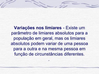 Variações nos limiares - Existe um
parâmetro de limiares absolutos para a
 população em geral, mas os limiares
absolutos podem variar de uma pessoa
 para a outra e na mesma pessoa em
 função de circunstâncias diferentes.
                   .
 