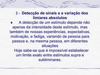 2 - Detecção de sinais e a variação dos
              limiares absolutos
♦ A detecção de um estímulo depende não
  apenas da intensidade deste estímulo, mas
também de nossas experiências, expectativas,
 motivação, e fadiga, variando de pessoa para
  pessoa e, na mesma pessoa, em diferentes
                   situações
   Hoje sabe-se que é impossível estabelecer
    um limite exato entre estímulos supra e
                 subliminares.
 