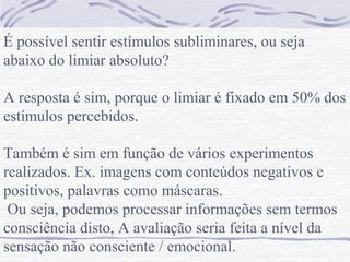 É possível sentir estímulos subliminares, ou seja
abaixo do limiar absoluto?

A resposta é sim, porque o limiar é fixado em 50% dos
estímulos percebidos.

Também é sim em função de vários experimentos
realizados. Ex. imagens com conteúdos negativos e
positivos, palavras como máscaras.
 Ou seja, podemos processar informações sem termos
consciência disto, A avaliação seria feita a nível da
sensação não consciente / emocional.
 