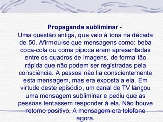 Propaganda subliminar - 
Uma questão antiga, que veio à tona na década 
de 50. Afirmou-se que mensagens como: beba 
 coca-cola ou coma pipoca eram apresentadas 
   entre os quadros de imagens, de forma tão 
   rápida que não podem ser registradas pela 
consciência. A pessoa não lia conscientemente 
  esta mensagem, mas era exposta a ela. Em 
 virtude deste episódio, um canal de TV lançou 
   uma mensagem subliminar e pediu que as 
pessoas tentassem responder à ela. Não houve 
   retorno positivo. A mensagem era telefone 
                      agora.
 