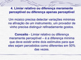 4. Limiar relativo ou diferença meramente
 perceptível ou diferença apenas perceptível
                          
Um músico precisa detectar variações mínimas 
na afinação de um instrumento, um provador de 
 vinho precisa distinguir refinadamente gostos.
                          
     Conceito - Limiar relativo ou diferença 
 meramente perceptível – é a diferença mínima 
 que deve existir entre dois estímulos para que 
eles sejam percebidos como diferentes em 50% 
                   das vezes.
                        
                       .
 