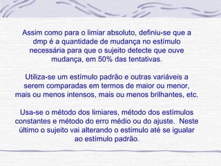 Assim como para o limiar absoluto, definiu-se que a
     dmp é a quantidade de mudança no estímulo
    necessária para que o sujeito detecte que ouve
          mudança, em 50% das tentativas.

  Utiliza-se um estímulo padrão e outras variáveis a
  serem comparadas em termos de maior ou menor,
mais ou menos intensos, mais ou menos brilhantes, etc.

 Usa-se o método dos limiares, método dos estímulos
constantes e método do erro médio ou do ajuste. Neste
 último o sujeito vai alterando o estímulo até se igualar
                   ao estímulo padrão.
 