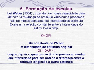5. Formação de escalas
Lei Weber (1834) , dizendo que nossa capacidade para 
detectar a mudança do estímulo varia numa proporção 
 mais ou menos constante da intensidade do estímulo.
 Existe uma relação constante entre a intensidade do 
                  estímulo e a dmp.

                      K= DI/I 

               K= constante de Weber
        I= Intensidade do estímulo original
                    DI = DAP - I
dmp = dap  o quanto o estímulo precisa aumentar
em intensidade para ser notada a diferença entre o
       estímulo original e o outro estímulo
 