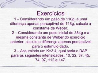 Exercícios
   1 – Considerando um peso de 110g, e uma
diferença apenas perceptível de 118g, calcule a
              constante de Weber.
 2 – Considerando um peso inicial de 384g e a
    mesma constante de Weber do exercício
anterior, calcule a diferença apenas perceptível
              para o estímulo dado.
   3 – Assumindo um K=3.4, qual seria o DAP
para as seguintes intensidades: 10, 22, 37, 45,
                74, 97, 112 e 147.
 