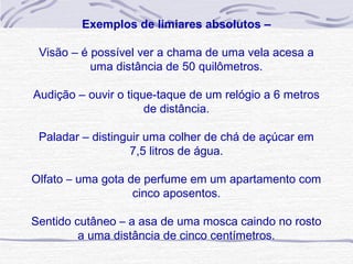  
         Exemplos de limiares absolutos –

 Visão – é possível ver a chama de uma vela acesa a 
           uma distância de 50 quilômetros.

Audição – ouvir o tique-taque de um relógio a 6 metros 
                      de distância.

 Paladar – distinguir uma colher de chá de açúcar em 
                   7,5 litros de água.

Olfato – uma gota de perfume em um apartamento com
                   cinco aposentos.

Sentido cutâneo – a asa de uma mosca caindo no rosto
         a uma distância de cinco centímetros.
 