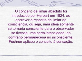O conceito de limiar absoluto foi
  introduzido por Herbart em 1824, ao
     escrever a respeito de limiar de
consciência, ou seja, uma idéia somente
se tornaria consciente para o observador
  se tivesse uma certa intensidade, do
contrário permaneceria no inconsciente.
 Fechner aplicou o conceito à sensação.
 