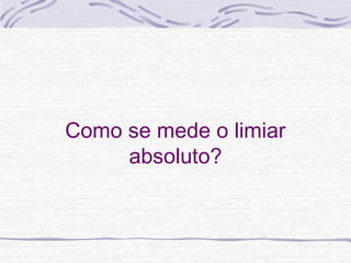 Como se mede o limiar
     absoluto?
 
