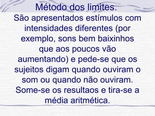 Método dos limites.
São apresentados estímulos com
   intensidades diferentes (por
  exemplo, sons bem baixinhos
       que aos poucos vão
 aumentando) e pede-se que os
sujeitos digam quando ouviram o
  som ou quando não ouviram.
Some-se os resultaos e tira-se a
        média aritmética.
 
