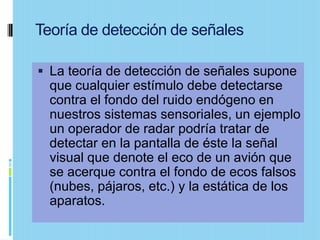 Teoría de detección de señales

 La teoría de detección de señales supone
  que cualquier estímulo debe detectarse
  contra el fondo del ruido endógeno en
  nuestros sistemas sensoriales, un ejemplo
  un operador de radar podría tratar de
  detectar en la pantalla de éste la señal
  visual que denote el eco de un avión que
  se acerque contra el fondo de ecos falsos
  (nubes, pájaros, etc.) y la estática de los
  aparatos.
 
