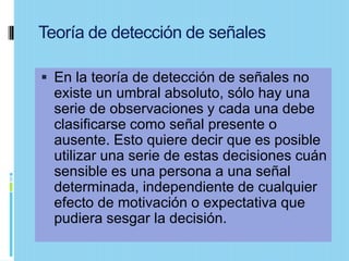 Teoría de detección de señales

 En la teoría de detección de señales no
  existe un umbral absoluto, sólo hay una
  serie de observaciones y cada una debe
  clasificarse como señal presente o
  ausente. Esto quiere decir que es posible
  utilizar una serie de estas decisiones cuán
  sensible es una persona a una señal
  determinada, independiente de cualquier
  efecto de motivación o expectativa que
  pudiera sesgar la decisión.
 