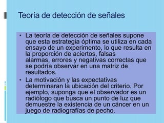 Teoría de detección de señales

• La teoría de detección de señales supone
  que esta estrategia óptima se utiliza en cada
  ensayo de un experimento, lo que resulta en
  la proporción de aciertos, falsas
  alarmas, errores y negativas correctas que
  se podría observar en una matriz de
  resultados.
• La motivación y las expectativas
  determinaran la ubicación del criterio. Por
  ejemplo, suponga que el observador es un
  radiólogo que busca un punto de luz que
  demuestre la existencia de un cáncer en un
  juego de radiografías de pecho.
 