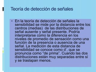 Teoría de detección de señales

• En la teoría de detección de señales la
  sensibilidad se mide por la distancia entre los
  centros (medias) de las distribuciones de
  señal ausente y señal presente. Podría
  interpretarse como la diferencia en los
  niveles de promedio de sensación como una
  función de la presencia o ausencia de una
  señal. La medición de esta distancia de
  sensibilidad se conoce como d’, que se
  pronuncia como “de prima”. Cuando las dos
  distribuciones están muy separadas entre sí
  y se traslapan menos.
 