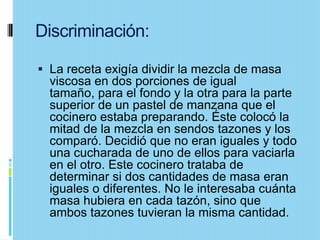 Discriminación:

 La receta exigía dividir la mezcla de masa
  viscosa en dos porciones de igual
  tamaño, para el fondo y la otra para la parte
  superior de un pastel de manzana que el
  cocinero estaba preparando. Éste colocó la
  mitad de la mezcla en sendos tazones y los
  comparó. Decidió que no eran iguales y todo
  una cucharada de uno de ellos para vaciarla
  en el otro. Este cocinero trataba de
  determinar si dos cantidades de masa eran
  iguales o diferentes. No le interesaba cuánta
  masa hubiera en cada tazón, sino que
  ambos tazones tuvieran la misma cantidad.
 
