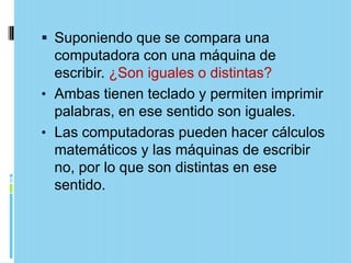  Suponiendo que se compara una
  computadora con una máquina de
  escribir. ¿Son iguales o distintas?
• Ambas tienen teclado y permiten imprimir
  palabras, en ese sentido son iguales.
• Las computadoras pueden hacer cálculos
  matemáticos y las máquinas de escribir
  no, por lo que son distintas en ese
  sentido.
 
