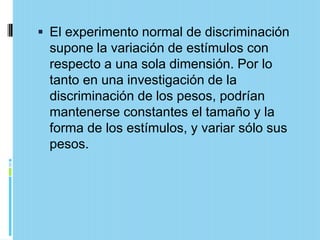  El experimento normal de discriminación
 supone la variación de estímulos con
 respecto a una sola dimensión. Por lo
 tanto en una investigación de la
 discriminación de los pesos, podrían
 mantenerse constantes el tamaño y la
 forma de los estímulos, y variar sólo sus
 pesos.
 