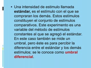  Una intensidad de estimulo llamada
 estándar, es el estímulo con el que se
 compraran los demás. Estos estímulos
 constituyen el conjunto de estímulos
 comparativos. Este experimento es una
 variable del método de estímulos
 constantes al que se agregó el estándar.
 En este caso también se mide un
 umbral, pero éste es para percibir la
 diferencia entre el estándar y los demás
 estímulos; se le conoce como umbral
 diferencial.
 