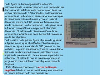 En la figura, la línea negra ilustra la función
psicométrica de un observador con una capacidad de
discriminación relativamente buena, quien tiene un
umbral diferencia de 0.50 unidades. La línea blanca
representa el umbral de un observador menos capaz
de discriminar estos estímulos y con un umbral
diferencia mayor de 2.00 unidades. Mientras peor
sea la capacidad de discriminación, más plana será
la función psicométrica y mayor será el umbral
diferencia. El extremo de discriminación nula se
representa mediante una línea horizontal paralela al
eje de las abscisas.
En los datos de la primer figura el punto de igualdad
subjetiva no es igual al estándar. El estímulo que
parece ser igual a estándar de 100 gramos es, en
realidad, un gramo más liviano. Éste es un resultado
típico de muchos experimentos psicofísicos que
implican la presentación de estímulos separados en
el tiempo. El estímulo que se presentó primero se
juzga como menos intenso que el que se presenta
después.
• Este efecto se conoce como error de tiempo
negativo debido a que se considera que el estándar
es menos intenso de lo que debería ser.
 