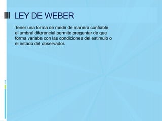 LEY DE WEBER
Tener una forma de medir de manera confiable
el umbral diferencial permite preguntar de que
forma variaba con las condiciones del estimulo o
el estado del observador.
 