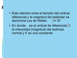  Esta relación entre el tamaño del umbral
  diferencial y la magnitud del estándar se
  denomina Ley de Weber.         I= ƘI
 En donde es el umbral de diferencial, I
  la intensidad (magnitud) del estimulo
  normal y Ƙ es una constante.
 