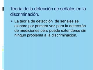 Teoría de la detección de señales en la
discriminación.
 La teoría de detección de señales se
  elaboro por primera vez para la detección
  de mediciones pero puede extenderse sin
  ningún problema a la discriminación.
 