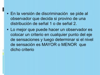  En la versión de discriminación se pide al
  observador que decida si provino de una
  distribución de señal 1 o de señal 2.
 Lo mejor que puede hacer un observador es
  colocar un criterio en cualquier punto del eje
  de sensaciones y luego determinar si el nivel
  de sensación es MAYOR o MENOR que
  dicho criterio
 