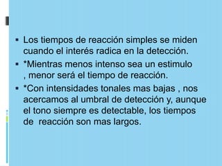  Los tiempos de reacción simples se miden
  cuando el interés radica en la detección.
 *Mientras menos intenso sea un estimulo
  , menor será el tiempo de reacción.
 *Con intensidades tonales mas bajas , nos
  acercamos al umbral de detección y, aunque
  el tono siempre es detectable, los tiempos
  de reacción son mas largos.
 