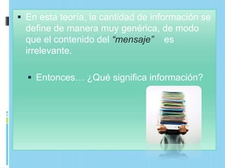  En esta teoría, la cantidad de información se
  define de manera muy genérica, de modo
  que el contenido del “mensaje” es
  irrelevante.

   Entonces… ¿Qué significa información?
 