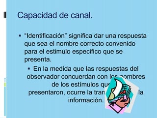 Capacidad de canal.

 “Identificación” significa dar una respuesta
  que sea el nombre correcto convenido
  para el estimulo especifico que se
  presenta.
    En la medida que las respuestas del
   observador concuerdan con los nombres
            de los estímulos que se
   presentaron, ocurre la transmisión de la
                  información.
 