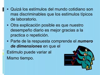  Quizá los estímulos del mundo cotidiano son
  mas discriminables que los estímulos típicos
  de laboratorio.
 Otra explicación posible es que nuestro
  desempeño diario es mejor gracias a la
  practica o repetición.
 Parte de la respuesta comprende el numero
  de dimensiones en que el
Estimulo puede variar al
Mismo tiempo.
 