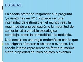 ESCALAS.

La escala pretende responder a la pregunta
“¿cuánto hay en X?”; X puede ser una
intensidad de estímulo en el mundo real, la
magnitud de una sensación o la magnitud de
cualquier otra variable psicológica
compleja, como la comodidad o la molestia.
Una escala es una regla matemática con la que
se asignan números a objetos o eventos. La
escala intenta representar de forma numérica
cierta propiedad de tales objetos o eventos.
 