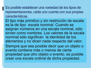 Es posible establecer una variedad de los tipos de
representaciones, cada uno cuenta con sus propias
características.
El tipo más primitivo y sin restricción de escala
es la de tipo escala nominal. Cuando se
asignan números en una escala nominal, sólo
sirven como nombres. Los valores de la escala
nominal sólo significan la identidad de los
elementos y no dicen nada respecto del valor.
Siempre que sea posible decir que un objeto o
evento contiene más o menos de cierta
propiedad que otro objeto o evento, es posible
crear una escala ordinal de dicha propiedad.
 