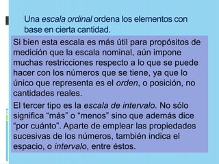 Una escala ordinal ordena los elementos con
   base en cierta cantidad.
Si bien esta escala es más útil para propósitos de
medición que la escala nominal, aún impone
muchas restricciones respecto a lo que se puede
hacer con los números que se tiene, ya que lo
único que representa es el orden, o posición, no
cantidades reales.
El tercer tipo es la escala de intervalo. No sólo
significa “más” o “menos” sino que además dice
“por cuánto”. Aparte de emplear las propiedades
sucesivas de los números, también indica el
espacio, o intervalo, entre éstos.
 